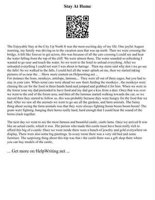 Stay At Home
The Enjoyable Stay at the City Up North It was the most exciting day of my life. One joyful August
morning, my family was driving us to the vacation area that was up north. Then we were crossing the
bridge, it felt like forever to get across, this was because of all the cars crossing.I could see and hear
the water falling from the top of the cliff. We were almost there, The water sounded so refreshing I
wanted to go near and touch the water. So we went to the hotel to unload everything. After we
unloaded everything I could not wait I was about to barrage . Then my mom said why don t we go see
the falls! So we walked to the falls, I could feel all the water splash on me, then we started taking
pictures of us near the ... Show more content on Helpwriting.net ...
For instance the lions, monkeys, antelope, lammas,... They were all out of there cages, but you had to
stay in your cars. When some cars were ahead we saw them feeding the monkeys , the monkeys were
chasing the car for the food in there hands hand and jumped and grabbed it for him. When we were in
the forest zone my dad pretended to have food and my dad got a kiss from a deer. Once that was over
we went to the end of the forest area, and then all the lammas started walking towards the car, so we
moved then they started to follow us, this was probably because they were hungry for the food that we
had. After we saw all the animals we went to go see all the gardens, and farm animals. The funny
thing about seeing the farm animals was that they were always fighting boom boom boom boom! The
goats were fighting, banging their horns really hard, hard enough that I could hear the sound of the
horns crack together.
The next day we went to see the most famous and beautiful castle, castle lama. Once we arrived It was
like an actual castle, which it was. The person who made this castle must have been really rich to
afford this big of a castle. Once we went inside there were a bunch of jewelry and gold everywhere on
display, There were also some big paintings. In every room there was a very old bed and some
furniture. The surprising thing about this trip was that i the castle there was a gift shop there where
you can buy models of the castle,
... Get more on HelpWriting.net ...
 