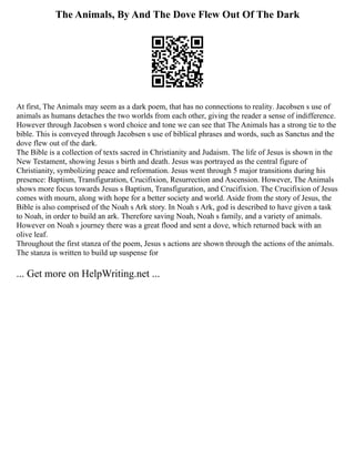 The Animals, By And The Dove Flew Out Of The Dark
At first, The Animals may seem as a dark poem, that has no connections to reality. Jacobsen s use of
animals as humans detaches the two worlds from each other, giving the reader a sense of indifference.
However through Jacobsen s word choice and tone we can see that The Animals has a strong tie to the
bible. This is conveyed through Jacobsen s use of biblical phrases and words, such as Sanctus and the
dove flew out of the dark.
The Bible is a collection of texts sacred in Christianity and Judaism. The life of Jesus is shown in the
New Testament, showing Jesus s birth and death. Jesus was portrayed as the central figure of
Christianity, symbolizing peace and reformation. Jesus went through 5 major transitions during his
presence: Baptism, Transfiguration, Crucifixion, Resurrection and Ascension. However, The Animals
shows more focus towards Jesus s Baptism, Transfiguration, and Crucifixion. The Crucifixion of Jesus
comes with mourn, along with hope for a better society and world. Aside from the story of Jesus, the
Bible is also comprised of the Noah s Ark story. In Noah s Ark, god is described to have given a task
to Noah, in order to build an ark. Therefore saving Noah, Noah s family, and a variety of animals.
However on Noah s journey there was a great flood and sent a dove, which returned back with an
olive leaf.
Throughout the first stanza of the poem, Jesus s actions are shown through the actions of the animals.
The stanza is written to build up suspense for
... Get more on HelpWriting.net ...
 