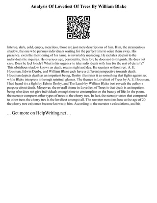 Analysis Of Loveliest Of Trees By William Blake
Intense, dark, cold, empty, merciless, those are just mere descriptions of him. Him, the atramentous
shadow, the one who pursues individuals waiting for the perfect time to seize them away. His
presence, even the mentioning of his name, is invariably menacing. He radiates despair to the
individuals he inquires. He oversees age, personality, therefore he does not distinguish. He does not
care. Does he feel lonely? What is his urgency to take individuals with him for the rest of eternity?
This obsidious shadow known as death, roams night and day. He saunters without rest. A. E.
Housman, Edwin Denby, and William Blake each have a different perspective towards death.
Housman depicts death as an impatient being, Denby illustrates it as something that fights against us,
while Blake interprets it through spiritual glasses. The themes in Loveliest of Trees by A. E. Housman,
I had heard it s a fight by Edwin Denby, and The Lamb by William Blake best reveals the author s
purpose about death. Moreover, the overall theme in Loveliest of Trees is that death is an impatient
being who does not give individuals enough time to contemplate on the beauty of life. In the poem,
the narrator compares other types of trees to the cherry tree. In fact, the narrator states that compared
to other trees the cherry tree is the loveliest amongst all. The narrator mentions how at the age of 20
the cherry tree existence became known to him. According to the narrator s calculations, and his
... Get more on HelpWriting.net ...
 