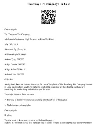 Treadway Tire Company Hbr Case
Case Analysis
The Treadway Tire Company
Job Dissatisfaction and High Turnover at Lima Tire Plant
July 26th, 2010
Submitted By (Group 3):
Abhinav Gogia 2010005
Aakash Tyagi 2010002
Aditya Gaurav 2010017
Aditya Kalani 2010018
Animesh Jain 2010030
Objective
Ashley Wall, Director Human Resources for one of the plants of The Treadway Tire Company situated
in Lima has to submit an effective plan to resolve the issues that are faced in the plant and are
impacting the productivity and efficiency of the plant.
The major issues to focus here are:
➢ Increase in Employee Turnover resulting into High Cost of Production
➢ No Induction pathway/ plan
Case Analysis
Briefing
The tire plant ... Show more content on Helpwriting.net ...
Notable the foreman should also be taken care of in this system, as they are the play an important role
 