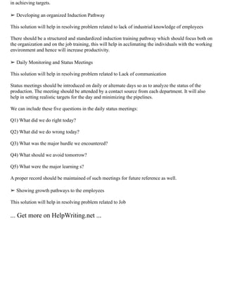 in achieving targets.
➢ Developing an organized Induction Pathway
This solution will help in resolving problem related to lack of industrial knowledge of employees
There should be a structured and standardized induction training pathway which should focus both on
the organization and on the job training, this will help in acclimating the individuals with the working
environment and hence will increase productivity.
➢ Daily Monitoring and Status Meetings
This solution will help in resolving problem related to Lack of communication
Status meetings should be introduced on daily or alternate days so as to analyze the status of the
production. The meeting should be attended by a contact source from each department. It will also
help in setting realistic targets for the day and minimizing the pipelines.
We can include these five questions in the daily status meetings:
Q1) What did we do right today?
Q2) What did we do wrong today?
Q3) What was the major hurdle we encountered?
Q4) What should we avoid tomorrow?
Q5) What were the major learning s?
A proper record should be maintained of such meetings for future reference as well.
➢ Showing growth pathways to the employees
This solution will help in resolving problem related to Job
... Get more on HelpWriting.net ...
 