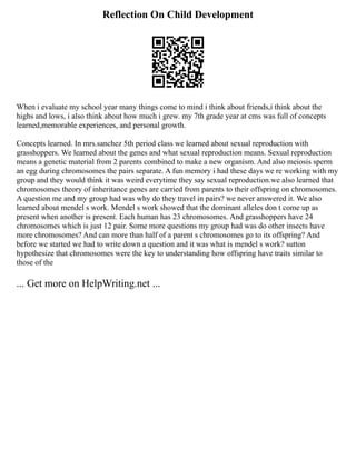 Reflection On Child Development
When i evaluate my school year many things come to mind i think about friends,i think about the
highs and lows, i also think about how much i grew. my 7th grade year at cms was full of concepts
learned,memorable experiences, and personal growth.
Concepts learned. In mrs.sanchez 5th period class we learned about sexual reproduction with
grasshoppers. We learned about the genes and what sexual reproduction means. Sexual reproduction
means a genetic material from 2 parents combined to make a new organism. And also meiosis sperm
an egg during chromosomes the pairs separate. A fun memory i had these days we re working with my
group and they would think it was weird everytime they say sexual reproduction.we also learned that
chromosomes theory of inheritance genes are carried from parents to their offspring on chromosomes.
A question me and my group had was why do they travel in pairs? we never answered it. We also
learned about mendel s work. Mendel s work showed that the dominant alleles don t come up as
present when another is present. Each human has 23 chromosomes. And grasshoppers have 24
chromosomes which is just 12 pair. Some more questions my group had was do other insects have
more chromosomes? And can more than half of a parent s chromosomes go to its offspring? And
before we started we had to write down a question and it was what is mendel s work? sutton
hypothesize that chromosomes were the key to understanding how offspring have traits similar to
those of the
... Get more on HelpWriting.net ...
 