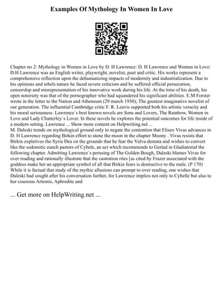 Examples Of Mythology In Women In Love
Chapter no 2: Mythology in Women in Love by D. H Lawrence: D. H Lawrence and Women in Love:
D.H Lawrence was an English writer, playwright, novelist, poet and critic. His works represent a
comprehensive reflection upon the dehumanizing impacts of modernity and industrialization. Due to
his opinions and rebels nature he faced severe criticism and he suffered official persecution,
censorship and misrepresentation of his innovative work during his life. At the time of his death, his
open notoriety was that of the pornographer who had squandered his significant abilities. E.M Forster
wrote in the letter to the Nation and Atheneum (29 march 1930); The greatest imaginative novelist of
our generation. The influential Cambridge critic F. R. Leavis supported both his artistic veracity and
his moral seriousness. Lawrence`s best known novels are Sons and Lovers, The Rainbow, Women in
Love and Lady Chatterley`s Lover. In these novels he explores the potential outcomes for life inside of
a modern setting. Lawrence ... Show more content on Helpwriting.net ...
M. Daleski trends on mythological ground only to negate the contention that Eliseo Vivas advances in
D. H Lawrence regarding Birkin effort to stone the moon in the chapter Moony . Vivas resists that
Birkin expletives the Syria Dea on the grounds that he fear the Vulva dentata and wishes to convert
like the sodomitic eunch pastors of Cybele, an act which recommends to Gerlad in Gladiatorial the
following chapter. Admitting Lawrence`s perusing of The Golden Bough, Daleski blames Vivas for
over reading and rationally illustrate that the castration rites [as cited by Frazer associated with the
goddess make her an appropriate symbol of all that Birkin fears is destructive to the male. (P 170)
While it is factual that study of the mythic allusions can prompt to over reading, one wishes that
Daleski had sought after his conversation further, for Lawrence implies not only to Cybelle but also to
her cousious Artemis, Aphrodite and
... Get more on HelpWriting.net ...
 