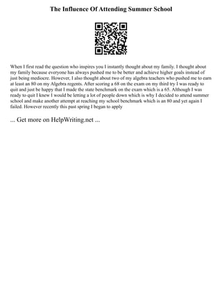 The Influence Of Attending Summer School
When I first read the question who inspires you I instantly thought about my family. I thought about
my family because everyone has always pushed me to be better and achieve higher goals instead of
just being mediocre. However, I also thought about two of my algebra teachers who pushed me to earn
at least an 80 on my Algebra regents. After scoring a 68 on the exam on my third try I was ready to
quit and just be happy that I made the state benchmark on the exam which is a 65. Although I was
ready to quit I knew I would be letting a lot of people down which is why I decided to attend summer
school and make another attempt at reaching my school benchmark which is an 80 and yet again I
failed. However recently this past spring I began to apply
... Get more on HelpWriting.net ...
 