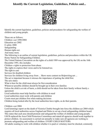 Identify the Current Legislation, Guidelines, Policies and...
Identify the current legislation, guidelines, policies and procedures for safeguarding the welfare of
children and young people.
These are as follows:
Children s act 1098/2004
Education act 2002
E safety 2008
Safeguarding
Human rights act.
And many more.
The following is an outline of current legislation, guidelines, policies and procedures within the UK
Home Nation for Safeguarding Children.
The United Nations Convention on the rights of a child 1989 was approved by the UK on the 16th
December 1991, this includes:
Children s rights to protection from abuse.
The rights to express their views and to be listened too.
The right to care
Services for disabled children
Services for children living away from ... Show more content on Helpwriting.net ...
The act is important because it stresses the importance of putting the child first.
The acts states:
What is best for the child must always be first consideration
Whenever possible children should be brought up in their own families
Unless the child is at risk of harm, a child should not be taken from their family without family s
agreement
Local authorities must help families with children in need
Local authorities must work with parents and children
Courts must put children first when making decisions
Children being looked after by the local authorities have rights, as do their parents.
Children s act 2004
Lord lemmings report on the death of Victoria Climbie brought into force the children act 2004 which
requires all local authorities across England and Wales to set up a local safeguarding children board.
This states that each area should promote and safeguard the welfare of children and young people.
LSCB replaced the Area Child Protection Committees and stated all agencies should work together to
protect children. An assessment is carried out annually to make sure all agencies are working to
promote safeguarding and welfare of children. EVERY CHILD MATTERS.
All adults wanting to work with children whether it is paid or voluntary must be checked, commonly
 