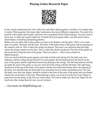 Playing Guitar Research Paper
It may sound complicated, but with a little time and effort, playing guitar is actually a lot simpler than
it sounds. Playing guitar, like many other instruments, has many different components. You need to be
familiar with a guitar and its parts, and know how to properly hold it before playing. You also need to
know how to really get a good sound out. To build off of your guitar skills, you first need to know
chord shapes, strumming and picking patterns.
Before you can really start to play guitar, you have to be familiar with the parts. There is two main
parts of a guitar. The body and the neck. The body is the hollow base of the guitar with an opening for
the sound to echo in. This is where the strings are played. The neck is an extension from the body,
where the strings extend over the frets. This is where the chords are played. The frets of the guitar are
the raised lines along the neck of the guitar. These are used to ... Show more content on
Helpwriting.net ...
First you need to hold the guitar against your body with the neck facing left, the body near your
abdomen, and the strings facing forward. For most people, the left hand controls the chords on the
neck of the guitar, and the right hand controls the playing of the strings. The left hand and arm should
go under the neck of the guitar so you can reach all of the strings with the left hand. The right hang
should rest on the top of the body of the guitar with the wrist and hand loosely above the opening of
the body. You should hold your hand and wrist somewhat loose to make strumming easier. On your
left hand, your first four fingers should be curled to the front of the neck of the guitar and your thumb
should stay on the back of the neck. When playing a string, you want to use the tip of your finger to
push down on the string, on the fret you want to play. You want to make sure that your fingers do not
touch any other strings than the ones you are trying to
... Get more on HelpWriting.net ...
 