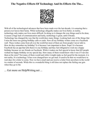 The Negative Effects Of Technology And Its Effects On The...
With all of the technological advances that have been made over the last decade, it is amazing that a
person ever leaves their home. While technology allegedly makes our lives better, in reality,
technology only makes our lives more difficult. In doing so it changes the way things used to be done,
it causes a huge lack of communication and lastly, technology is great, until it breaks.
Technology has changed the way that the world does many things. Looking back one of the things that
I miss the most was getting birthday calls or cards. Now all my birthday wishes come on a Facebook
wall. These wishes come from all over the world but most of them are from people I never talk to.
How do they remember my birthday? Is it because I am important to them. Nope! It is because
Facebook has an app that tells them it is my birthday and they feel obligated to wish me a happy
birthday because we are friends on Facebook. While it makes me feel special to know that 683 people
wished me happy birthday on my special day. How many of them would know who I was if I ran into
them at the store? Not many of them would and while it might make us feel good for the moment, it is
not reality. It is technology. It has even changed how we get mail. It used to be that we would have to
wait days for a letter to come. Now we have email and can receive a letter from anywhere in the world
in a matter of seconds. While this is a wonderful thing it still does not replace the feeling one gets
when they go to the
... Get more on HelpWriting.net ...
 