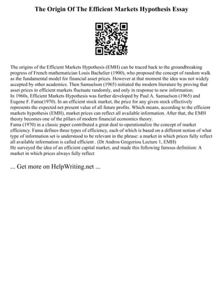 The Origin Of The Efficient Markets Hypothesis Essay
The origins of the Efficient Markets Hypothesis (EMH) can be traced back to the groundbreaking
progress of French mathematician Louis Bachelier (1900), who proposed the concept of random walk
as the fundamental model for financial asset prices. However at that moment the idea was not widely
accepted by other academics. Then Samuelson (1965) initiated the modern literature by proving that
asset prices in efficient markets fluctuate randomly, and only in response to new information.
In 1960s, Efficient Markets Hypothesis was further developed by Paul A. Samuelson (1965) and
Eugene F. Fama(1970). In an efficient stock market, the price for any given stock effectively
represents the expected net present value of all future profits. Which means, according to the efficient
markets hypothesis (EMH), market prices can reflect all available information. After that, the EMH
theory becomes one of the pillars of modern financial economics theory.
Fama (1970) in a classic paper contributed a great deal to operationalize the concept of market
efficiency. Fama defines three types of efficiency, each of which is based on a different notion of what
type of information set is understood to be relevant in the phrase: a market in which prices fully reflect
all available information is called efficient . (Dr Andros Gregoriou Lecture 1, EMH)
He surveyed the idea of an efficient capital market, and made this following famous definition: A
market in which prices always fully reflect
... Get more on HelpWriting.net ...
 