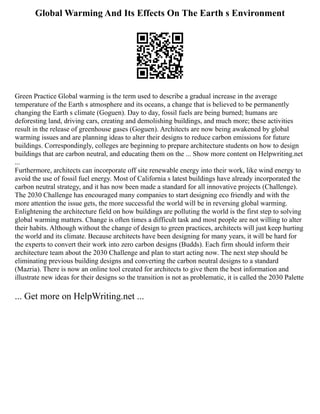 Global Warming And Its Effects On The Earth s Environment
Green Practice Global warming is the term used to describe a gradual increase in the average
temperature of the Earth s atmosphere and its oceans, a change that is believed to be permanently
changing the Earth s climate (Goguen). Day to day, fossil fuels are being burned; humans are
deforesting land, driving cars, creating and demolishing buildings, and much more; these activities
result in the release of greenhouse gases (Goguen). Architects are now being awakened by global
warming issues and are planning ideas to alter their designs to reduce carbon emissions for future
buildings. Correspondingly, colleges are beginning to prepare architecture students on how to design
buildings that are carbon neutral, and educating them on the ... Show more content on Helpwriting.net
...
Furthermore, architects can incorporate off site renewable energy into their work, like wind energy to
avoid the use of fossil fuel energy. Most of California s latest buildings have already incorporated the
carbon neutral strategy, and it has now been made a standard for all innovative projects (Challenge).
The 2030 Challenge has encouraged many companies to start designing eco friendly and with the
more attention the issue gets, the more successful the world will be in reversing global warming.
Enlightening the architecture field on how buildings are polluting the world is the first step to solving
global warming matters. Change is often times a difficult task and most people are not willing to alter
their habits. Although without the change of design to green practices, architects will just keep hurting
the world and its climate. Because architects have been designing for many years, it will be hard for
the experts to convert their work into zero carbon designs (Budds). Each firm should inform their
architecture team about the 2030 Challenge and plan to start acting now. The next step should be
eliminating previous building designs and converting the carbon neutral designs to a standard
(Mazria). There is now an online tool created for architects to give them the best information and
illustrate new ideas for their designs so the transition is not as problematic, it is called the 2030 Palette
... Get more on HelpWriting.net ...
 