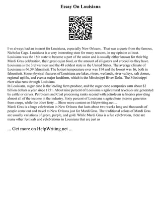 Essay On Louisiana
I ve always had an interest for Louisiana, especially New Orleans . That was a quote from the famous,
Nicholas Cage. Louisiana is a very interesting state for many reasons, in my opinion at least.
Louisiana was the 18th state to become a part of the union and is usually either known for their big
Mardi Gras celebration, their great cajun food, or the amount of alligators and crocodiles they have.
Louisiana is the 3rd warmest and the 48 coldest state in the United States. The average climate of
Louisiana is 66.39 fahrenheit. The hottest temperature ever was 114 and the lowest was 16, both in
fahrenheit. Some physical features of Louisiana are lakes, rivers, wetlands, river valleys, salt domes,
regional uplifts, and even a major landform, which is the Mississippi River Delta. The Mississippi
river also runs through Louisiana.
In Louisiana, sugar cane is the leading farm produce, and the sugar cane companies earn about $2
billion dollars a year since 1751. About nine percent of Louisiana s agricultural revenues are generated
by cattle or calves. Petroleum and Coal processing ranks second with petroleum refineries providing
almost all of the income in the industry. Sixty percent of Louisiana s agriculture income generates
from crops, while the other forty ... Show more content on Helpwriting.net ...
Mardi Gras is a huge celebration in New Orleans that lasts about two weeks long and thousands of
people come out and travel to New Orleans just for Mardi Gras. The traditional colors of Mardi Gras
are usually variations of green, purple, and gold. While Mardi Gras is a fun celebration, there are
many other festivals and celebrations in Louisiana that are just as
... Get more on HelpWriting.net ...
 