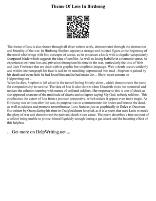 Theme Of Loss In Birdsong
The theme of loss is also shown through all three writers work, demonstrated through the destruction
and brutality of the war. In Birdsong Stephen appears a strange and isolated figure at the beginning of
the novel who brings with him concepts of unrest, as he possesses a knife with a singular scrupulously
sharpened blade which suggests the idea of conflict. As well as losing Isabelle in a romantic sense, he
experiences extreme loss and privation throughout his time in the war, particularly the loss of Weir
and Jack Firebrace that are dealt with in graphic but simplistic language. Weir s death occurs suddenly
and within one paragraph his face is said to be smashing unprotected into mud . Stephen is pained by
his death and even feels he had loved him and he had made the ... Show more content on
Helpwriting.net ...
When he dies, Stephen is left alone in the tunnel feeling bitterly alone , which demonstrates the need
for companionship to survive. The idea of loss is also shown when Elizabeth visits the memorial and
notices the columns teeming with names of unfound soldiers. Her response to this is one of shock as
she appeared unaware of the multitude of deaths and collapses saying My God, nobody told me . This
emphasises the extent of loss from a postwar perspective, which makes it appear even more tragic. As
Birdsong was written after the war, its purpose was to commemorate the losses and honour the dead,
as well as educate and promote remembrance. Loss features just as graphically in Dulce et Decorum
Est written by Owen during his time in Craiglockheart hospital, as it is a poem that uses Latin to mock
the glory of war and demonstrate the pain and death it can cause. The poem describes a true account of
a soldier being unable to protect himself quickly enough during a gas attack and the haunting effect of
this helpless
... Get more on HelpWriting.net ...
 