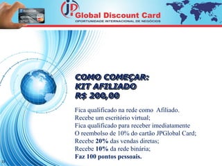 15 
COMO COMEÇAR: 
KIT AFILIADO 
R$ 200,00 
Fica qualificado na rede como Afiliado. 
Recebe um escritório virtual; 
Fica qualificado para receber imediatamente 
O reembolso de 10% do cartão JPGlobal Card; 
Recebe 20% das vendas diretas; 
Recebe 10% da rede binária; 
Faz 100 pontos pessoais. 
 
