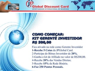 COMO COMEÇAR: 
KIT GERENTE INVESTIDOR 
R$ 500,00 
Fica ativado na rede como Gerente Investidor 
1-Recebe 5 Cotas da JPGlobal Card. 
2-Participa do Bônus Investidor de 20%, 
3-Ganha o kit de Afiliado no valor de R$200,00. 
4-Recebe 20% das Vendas Diretas; 
5-Recebe 15% da Rede Binária. 
6-Faz 250 Pontos Pessoais. 
16 
 