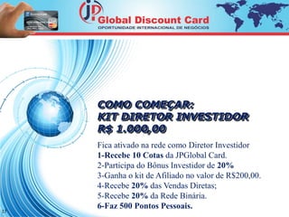 17 
COMO COMEÇAR: 
KIT DIRETOR INVESTIDOR 
R$ 1.000,00 
Fica ativado na rede como Diretor Investidor 
1-Recebe 10 Cotas da JPGlobal Card. 
2-Participa do Bônus Investidor de 20% 
3-Ganha o kit de Afiliado no valor de R$200,00. 
4-Recebe 20% das Vendas Diretas; 
5-Recebe 20% da Rede Binária. 
6-Faz 500 Pontos Pessoais. 
 
