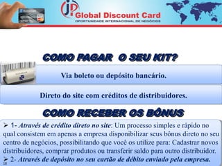COMO PAGAR O SEU KIT? 
Via boleto ou depósito bancário. 
Direto do site com créditos de distribuidores. 
COMO RECEBER OS BÔNUS 
 1- Através de crédito direto no site: Um processo simples e rápido no 
qual consistem em apenas a empresa disponibilizar seus bônus direto no seu 
centro de negócios, possibilitando que você os utilize para: Cadastrar novos 
distribuidores, comprar produtos ou transferir saldo para outro distribuidor. 
 2- Através de depósito no seu cartão de débito enviado pela empresa. 
18 
 