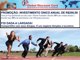 PROMOÇÃO: INVESTIMENTO ÚNICO ANUAL DE R$200,00 
Você já Fica qualificado na rede como Diretor Fundador. Recebe 20% das vendas diretas e 
Recebe mais 20% da rede binária e faz 100 pontos pessoais. 
FOI DADA A LARGADA! 
Compartilhe com seus Amigos. É um negócio Simples e lucrativo. 
20 
