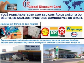 VOCÊ PODE ABASTECER COM SEU CARTÃO DE CRÉDITO OU 
DÉBITO, EM QUALQUER POSTO DE COMBUSTÍVEL DO BRASIL 
Registre um Cartão na sua Página! 
Pegue o comprovante do abastecimento em qualquer posto de qualquer bandeira. 
Scaneie esse comprovante, salve e envie para a JPGlobal Card via e-mail até dia 30. 
5 
 