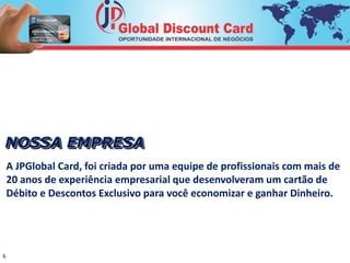 NOSSA EMPRESA 
A JPGlobal Card, foi criada por uma equipe de profissionais com mais de 
20 anos de experiência empresarial que desenvolveram um cartão de 
Débito e Descontos Exclusivo para você economizar e ganhar Dinheiro. 
6 
 