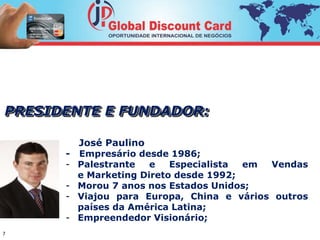 PRESIDENTE E FUNDADOR: 
7 
José Paulino 
- Empresário desde 1986; 
- Palestrante e Especialista em Vendas 
e Marketing Direto desde 1992; 
- Morou 7 anos nos Estados Unidos; 
- Viajou para Europa, China e vários outros 
países da América Latina; 
- Empreendedor Visionário; 
 