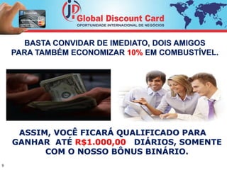 BASTA CONVIDAR DE IMEDIATO, DOIS AMIGOS 
PARA TAMBÉM ECONOMIZAR 10% EM COMBUSTÍVEL. 
ASSIM, VOCÊ FICARÁ QUALIFICADO PARA 
GANHAR ATÉ R$1.000,00 DIÁRIOS, SOMENTE 
COM O NOSSO BÔNUS BINÁRIO. 
9 
 