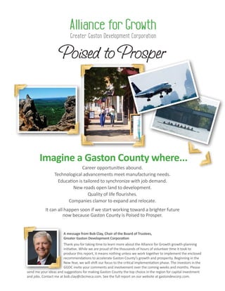Imagine a Gaston County where...
Career opportunities abound.
Technological advancements meet manufacturing needs.
Education is tailored to synchronize with job demand.
New roads open land to development.
Quality of life flourishes.
Companies clamor to expand and relocate.
It can all happen soon if we start working toward a brighter future
now because Gaston County is Poised to Prosper.
A message from Bob Clay, Chair of the Board of Trustees,
Greater Gaston Development Corporation
Thank you for taking time to learn more about the Alliance for Growth growth-planning
initiative. While we are proud of the thousands of hours of volunteer time it took to
produce this report, it means nothing unless we work together to implement the enclosed
recommendations to accelerate Gaston County’s growth and prosperity. Beginning in the
New Year, we will shift our focus to the critical implementation phase. The investors in the
GGDC invite your comments and involvement over the coming weeks and months. Please
send me your ideas and suggestions for making Gaston County the top choice in the region for capital investment
and jobs. Contact me at bob.clay@cbcmeca.com. See the full report on our website at gastondevcorp.com.
 