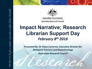 Impact Narrative; Research
Librarian Support Day
February 8th 2016
Presented By: Dr Fiona Cameron, Executive Director for
Biological Sciences and Biotechnology
Australian Research Council
 