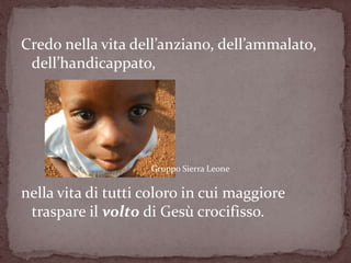 Credo nella vita dell’anziano, dell’ammalato,
 dell’handicappato,




                    Gruppo Sierra Leone

nella vita di tutti coloro in cui maggiore
 traspare il volto di Gesù crocifisso.
 