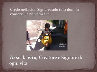Credo nella vita, Signore: solo tu la doni, la
conservi, la richiami a te.




                                Gruppo
                                Brasile




Tu sei la vita, Creatore e Signore di
ogni vita!
 