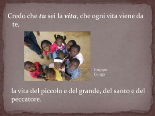 Credo che tu sei la vita, che ogni vita viene da
 te,




                               Gruppo
                               Congo



 la vita del piccolo e del grande, del santo e del
 peccatore.
 