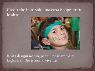 Credo che in te solo una cosa è sopra tutte
le altre:




                 Gruppo Brasile



la vita di ogni uomo, per cui possiamo dire:
la gloria di Dio è l’uomo vivente.
 