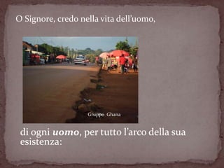 O Signore, credo nella vita dell’uomo,




                   Gruppo Ghana


 di ogni uomo, per tutto l’arco della sua
 esistenza:
 