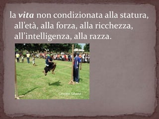 la vita non condizionata alla statura,
  all’età, alla forza, alla ricchezza,
  all’intelligenza, alla razza.




             Gruppo Ghana
 