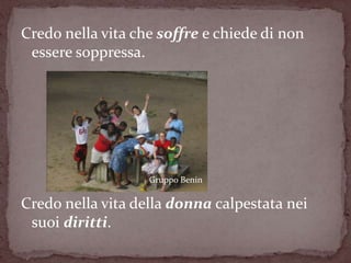 Credo nella vita che soffre e chiede di non
 essere soppressa.




                   Gruppo Benin

Credo nella vita della donna calpestata nei
 suoi diritti.
 