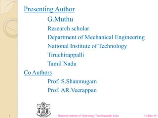 Presenting Author
G.Muthu
Research scholar
Department of Mechanical Engineering
National Institute of Technology
Tiruchirappalli
Tamil Nadu
Co Authors
Prof. S.Shanmugam
Prof. AR.Veerappan

1

National Institute of Technology Tiruchirappalli, India

10-Dec-13

 