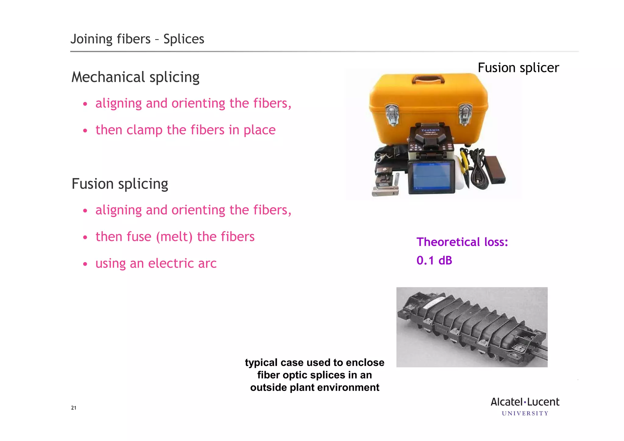 21
Joining fibers – Splices
Mechanical splicing
• aligning and orienting the fibers,
• then clamp the fibers in place
Fusion splicing
• aligning and orienting the fibers,
• then fuse (melt) the fibers
• using an electric arc
typical case used to enclose
fiber optic splices in an
outside plant environment
Theoretical loss:
0.1 dB
Fusion splicer
 