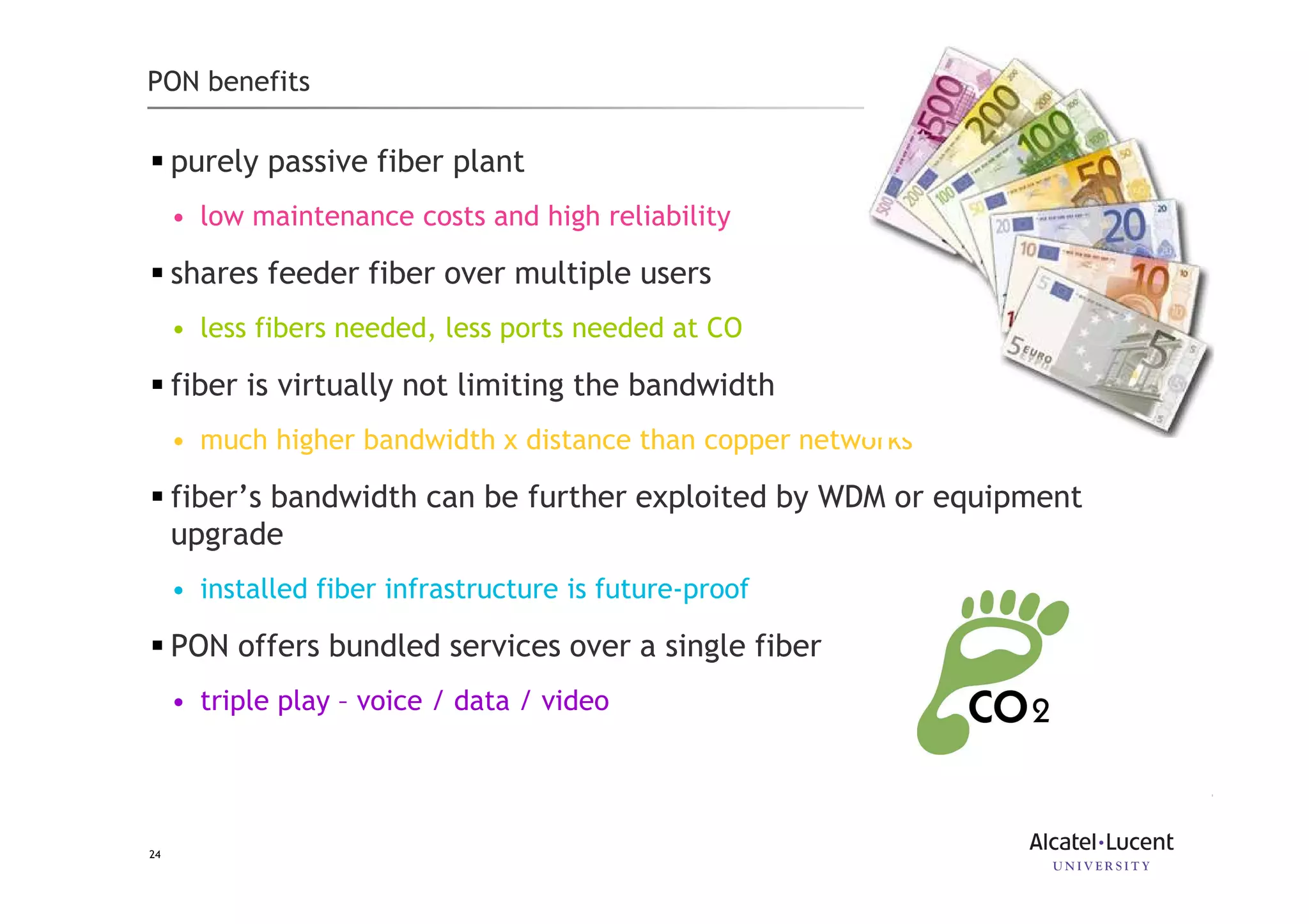 24
PON benefits
purely passive fiber plant
• low maintenance costs and high reliability
shares feeder fiber over multiple users
• less fibers needed, less ports needed at CO
fiber is virtually not limiting the bandwidth
• much higher bandwidth x distance than copper networks
fiber’s bandwidth can be further exploited by WDM or equipment
upgrade
• installed fiber infrastructure is future-proof
PON offers bundled services over a single fiber
• triple play – voice / data / video
 