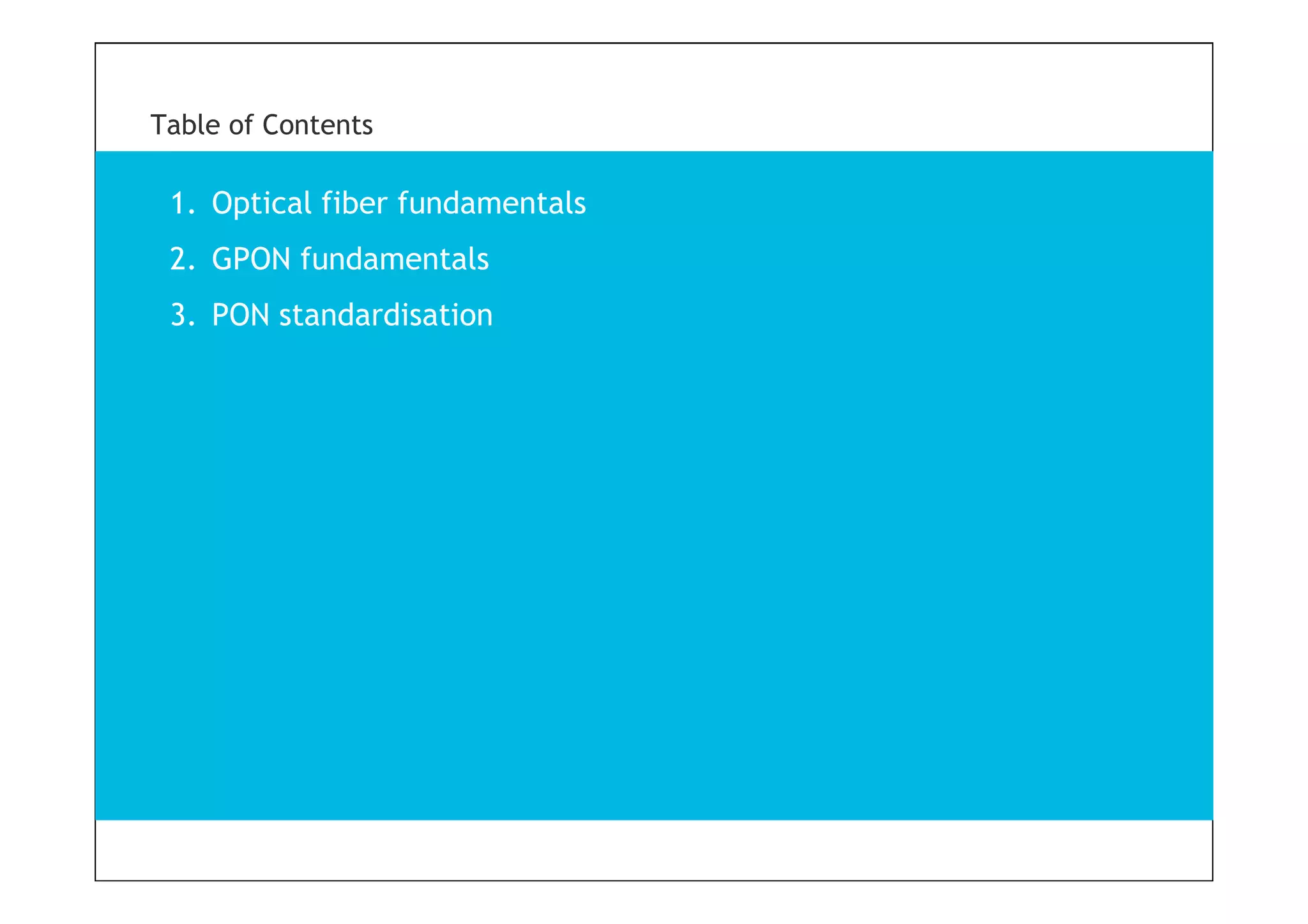 3
Table of Contents
1. Optical fiber fundamentals
2. GPON fundamentals
3. PON standardisation
 