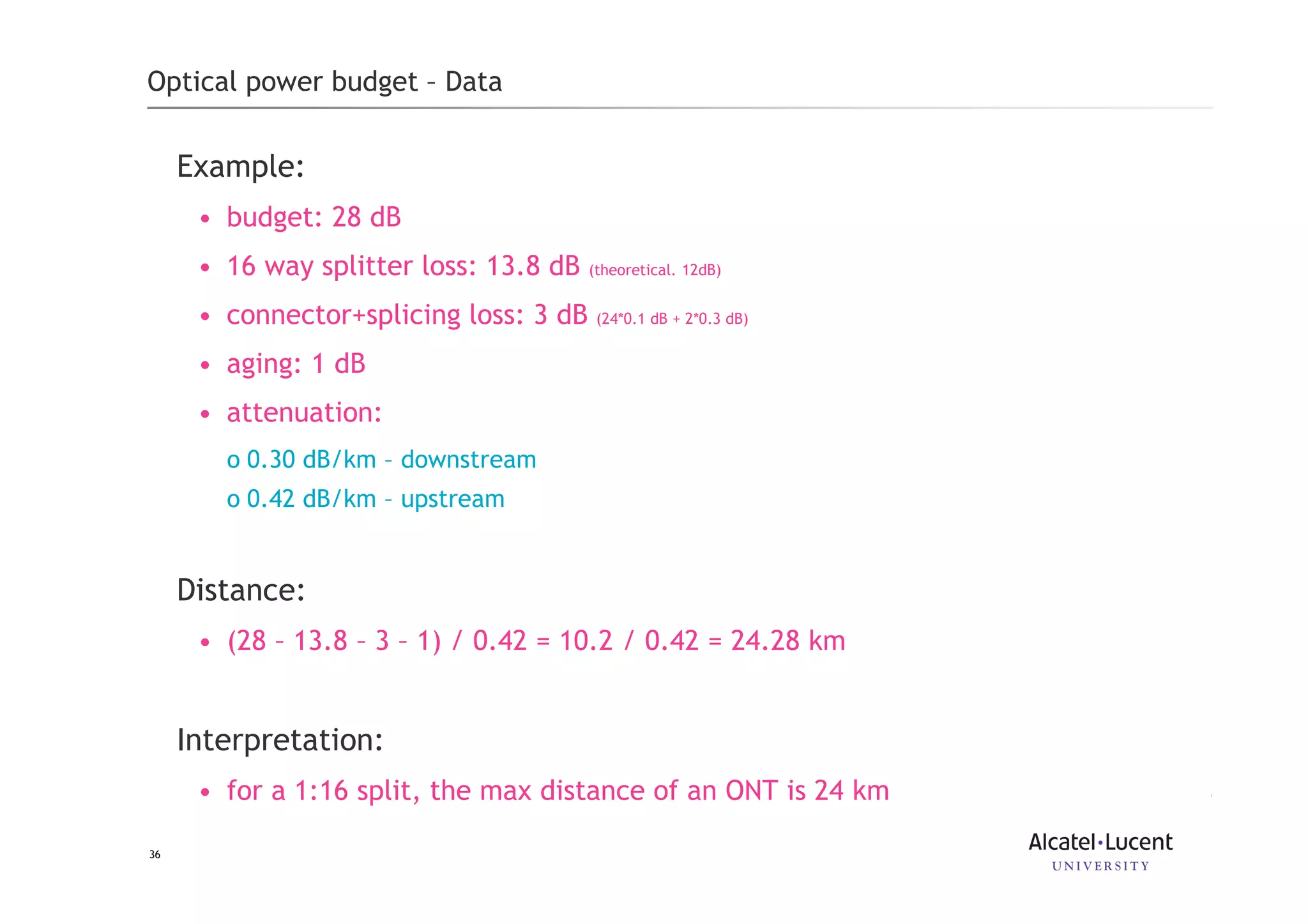 36
Optical power budget – Data
Example:
• budget: 28 dB
• 16 way splitter loss: 13.8 dB (theoretical. 12dB)
• connector+splicing loss: 3 dB (24*0.1 dB + 2*0.3 dB)
• aging: 1 dB
• attenuation:
o 0.30 dB/km – downstream
o 0.42 dB/km – upstream
Distance:
• (28 – 13.8 – 3 – 1) / 0.42 = 10.2 / 0.42 = 24.28 km
Interpretation:
• for a 1:16 split, the max distance of an ONT is 24 km
 