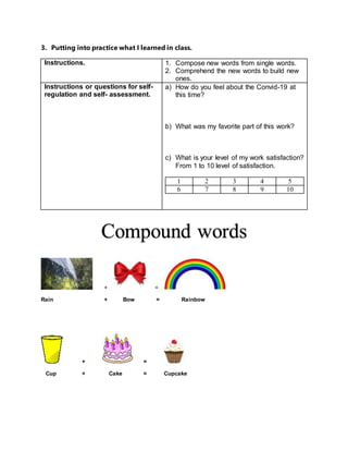 3. Putting into practice what I learned in class.
Instructions. 1. Compose new words from single words.
2. Comprehend the new words to build new
ones.
Instructions or questions for self-
regulation and self- assessment.
a) How do you feel about the Convid-19 at
this time?
b) What was my favorite part of this work?
c) What is your level of my work satisfaction?
From 1 to 10 level of satisfaction.
1 2 3 4 5
6 7 8 9 10
+ =
Rain + Bow = Rainbow
+ =
Cup + Cake = Cupcake
Compound words
 