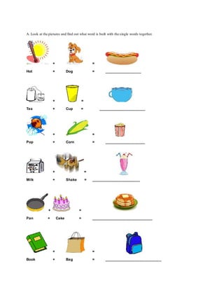A. Look at the pictures and find out what word is built with the single words together.
+ =
Hot + Dog = __________________
+ =
Tea + Cup = _______________________
+ =
Pop + Corn = ____________________
+ =
Milk + Shake = ________________________
+ =
Pan + Cake = ______________________________
+ =
Book + Bag = ____________________________
 