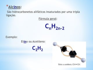 *Alcinos:
São hidrocarbonetos alifáticos insaturados por uma tripla
ligação.
Fórmula geral:
CnH2n-2
Exemplo:
Etino ou Acetileno:
C2H2
 