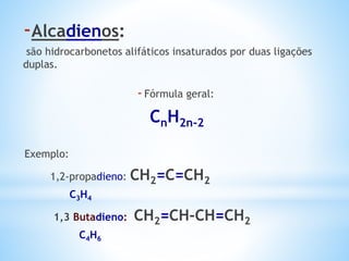 -Alcadienos:
são hidrocarbonetos alifáticos insaturados por duas ligações
duplas.
-Fórmula geral:
CnH2n-2
Exemplo:
1,2-propadieno: CH2=C=CH2
C3H4
1,3 Butadieno: CH2=CH-CH=CH2
C4H6
 