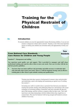 3                        Training for the Physical Restraint of Children




3a
                       Training for the
                       Physical Restraint of
                       Children

                Introduction
                                                                             3
                To restrain children you must be appropriately trained. Restraining children, if you are not
                      trained, is dangerous to them and to yourself. Training is one of the most important
                      factors in making sure children are restrained safely and appropriately (Corby et al
                      2001).

                                                                                                Care
From National Care Standards -                                                                Standards
Care Homes for Children and Young People

Standard 7 - Management and stafﬁng

You experience good quality care and support. This is provided by managers and staff whose
professional training and expertise allows them to meet your needs. Your care is in line with the law
and best practice guidelines.

8     You know that care home staff have the knowledge and skills necessary to undertake their
      roles and tasks and to meet your needs. There is a staff development strategy and an effective
      training plan to allow them to gain suitable training and qualiﬁcations.




                       Training must take place against a background of common values and principles
                       and should play a part in developing and maintaining an agreed way of working.
See Section 2          See section 2.

                       In training new staff it is useful to have a period of time between your induction
                       training that includes dealing with challenging behaviour, and training in the actual
                       techniques of restraining children. Sometimes staff only remember the physical
                       part of the training, and this will have a negative effect on their work. New staff
                       need time to develop relationships with the children before they might have to
                       restrain them. This must be balanced with having enough staff trained to restrain
                       children if necessary.



                19             Go to Key Considerations             Click here to returnto Contents
                                                                       Click here to return to Contents
 