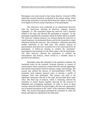 38NATIONAL FORUM OF EDUCATIONAL ADMINISTRATION AND SUPERVISION JOURNAL
Participants were interviewed in their home districts. Creswell (1998)
stated that research should be conducted in the natural setting, which
allowed the researcher to develop detail about the subject or place and
to be highly involved in actual experiences of the participants.
The interviews were conducted as an unstructured interview
with the interviewer utilizing an interview response protocol
(Appendix A). The researchers began the interview with a question
related to the topic and allowed the participant to respond. As the
participant responded the researcher asked for further detail as needed.
The interview response protocol was utilized during the interview to
record responses, environmental factors and for the researcher to make
reflections during the interview. The researchers’ reflections provided
another dimension to the field texts. The iterative process of
questionnaires and interviews occurred over a two-week period for all
participants. A follow-up meeting to confirm the researchers’
transcriptions and meaning was the final contact with the participants.
The final interview allowed the participant to confirm the
transcriptions and analysis, which served as a member check to
provide trustworthiness.
Moustakas states that ultimately in the qualitative tradition, the
researcher looks for the essential, invariant structure or essence of
consciousness where experiences contain both the outward appearance
and inward consciousness based on memory, image, and meaning. The
second step utilized the process of horizontalization (1994). The
researcher used response protocol notes to develop a profile of
responses from each participant. This process was used to list
significant statements relevant to the topic and provided them equal
value. The third step of analysis, which is clustering, allowed the
researcher to cluster themes together allowing for the removal of
redundant and overlapping statements. In order to arrive at these
essences about the beliefs of school leaders, the data were analyzed by
use of textural description or the “what” of the experience (Moustakas,
1994). The textural description permitted the researcher to refine the
beliefs and behaviors identified in the field notes.
 