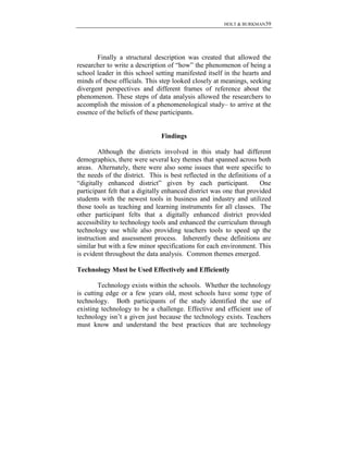 HOLT & BURKMAN39
Finally a structural description was created that allowed the
researcher to write a description of “how” the phenomenon of being a
school leader in this school setting manifested itself in the hearts and
minds of these officials. This step looked closely at meanings, seeking
divergent perspectives and different frames of reference about the
phenomenon. These steps of data analysis allowed the researchers to
accomplish the mission of a phenomenological study– to arrive at the
essence of the beliefs of these participants.
Findings
Although the districts involved in this study had different
demographics, there were several key themes that spanned across both
areas. Alternately, there were also some issues that were specific to
the needs of the district. This is best reflected in the definitions of a
“digitally enhanced district” given by each participant. One
participant felt that a digitally enhanced district was one that provided
students with the newest tools in business and industry and utilized
those tools as teaching and learning instruments for all classes. The
other participant felts that a digitally enhanced district provided
accessibility to technology tools and enhanced the curriculum through
technology use while also providing teachers tools to speed up the
instruction and assessment process. Inherently these definitions are
similar but with a few minor specifications for each environment. This
is evident throughout the data analysis. Common themes emerged.
Technology Must be Used Effectively and Efficiently
Technology exists within the schools. Whether the technology
is cutting edge or a few years old, most schools have some type of
technology. Both participants of the study identified the use of
existing technology to be a challenge. Effective and efficient use of
technology isn’t a given just because the technology exists. Teachers
must know and understand the best practices that are technology
 
