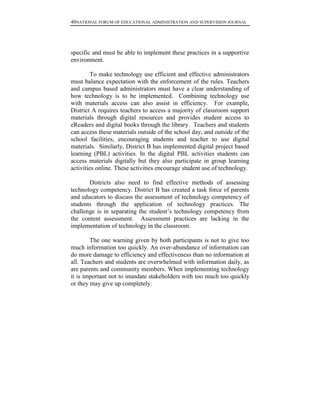 40NATIONAL FORUM OF EDUCATIONAL ADMINISTRATION AND SUPERVISION JOURNAL
specific and must be able to implement these practices in a supportive
environment.
To make technology use efficient and effective administrators
must balance expectation with the enforcement of the rules. Teachers
and campus based administrators must have a clear understanding of
how technology is to be implemented. Combining technology use
with materials access can also assist in efficiency. For example,
District A requires teachers to access a majority of classroom support
materials through digital resources and provides student access to
eReaders and digital books through the library. Teachers and students
can access these materials outside of the school day, and outside of the
school facilities, encouraging students and teacher to use digital
materials. Similarly, District B has implemented digital project based
learning (PBL) activities. In the digital PBL activities students can
access materials digitally but they also participate in group learning
activities online. These activities encourage student use of technology.
Districts also need to find effective methods of assessing
technology competency. District B has created a task force of parents
and educators to discuss the assessment of technology competency of
students through the application of technology practices. The
challenge is in separating the student’s technology competency from
the content assessment. Assessment practices are lacking in the
implementation of technology in the classroom.
The one warning given by both participants is not to give too
much information too quickly. An over-abundance of information can
do more damage to efficiency and effectiveness than no information at
all. Teachers and students are overwhelmed with information daily, as
are parents and community members. When implementing technology
it is important not to inundate stakeholders with too much too quickly
or they may give up completely.
 