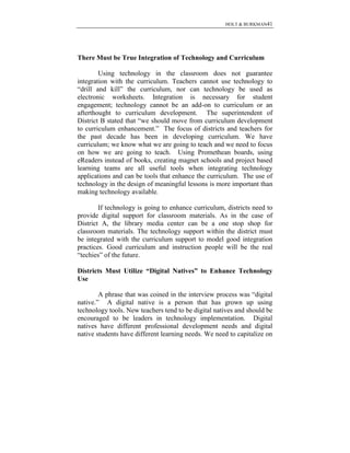HOLT & BURKMAN41
There Must be True Integration of Technology and Curriculum
Using technology in the classroom does not guarantee
integration with the curriculum. Teachers cannot use technology to
“drill and kill” the curriculum, nor can technology be used as
electronic worksheets. Integration is necessary for student
engagement; technology cannot be an add-on to curriculum or an
afterthought to curriculum development. The superintendent of
District B stated that “we should move from curriculum development
to curriculum enhancement.” The focus of districts and teachers for
the past decade has been in developing curriculum. We have
curriculum; we know what we are going to teach and we need to focus
on how we are going to teach. Using Promethean boards, using
eReaders instead of books, creating magnet schools and project based
learning teams are all useful tools when integrating technology
applications and can be tools that enhance the curriculum. The use of
technology in the design of meaningful lessons is more important than
making technology available.
If technology is going to enhance curriculum, districts need to
provide digital support for classroom materials. As in the case of
District A, the library media center can be a one stop shop for
classroom materials. The technology support within the district must
be integrated with the curriculum support to model good integration
practices. Good curriculum and instruction people will be the real
“techies” of the future.
Districts Must Utilize “Digital Natives” to Enhance Technology
Use
A phrase that was coined in the interview process was “digital
native.” A digital native is a person that has grown up using
technology tools. New teachers tend to be digital natives and should be
encouraged to be leaders in technology implementation. Digital
natives have different professional development needs and digital
native students have different learning needs. We need to capitalize on
 