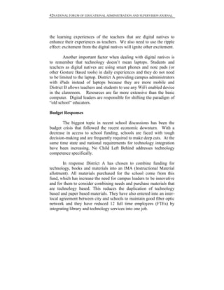 42NATIONAL FORUM OF EDUCATIONAL ADMINISTRATION AND SUPERVISION JOURNAL
the learning experiences of the teachers that are digital natives to
enhance their experiences as teachers. We also need to use the ripple
effect: excitement from the digital natives will ignite other excitement.
Another important factor when dealing with digital natives is
to remember that technology doesn’t mean laptops. Students and
teachers as digital natives are using smart phones and note pads (or
other Gesture Based tools) in daily experiences and they do not need
to be limited to the laptop. District A providing campus administrators
with iPads instead of laptops because they are more mobile and
District B allows teachers and students to use any WiFi enabled device
in the classroom. Resources are far more extensive than the basic
computer. Digital leaders are responsible for shifting the paradigm of
“old school” educators.
Budget Responses
The biggest topic in recent school discussions has been the
budget crisis that followed the recent economic downturn. With a
decrease in access to school funding, schools are faced with tough
decision-making and are frequently required to make deep cuts. At the
same time state and national requirements for technology integration
have been increasing. No Child Left Behind addresses technology
competence specifically.
In response District A has chosen to combine funding for
technology, books and materials into an IMA (Instructional Material
allotment). All materials purchased for the school come from this
fund, which has increase the need for campus leaders to be innovative
and for them to consider combining needs and purchase materials that
are technology based. This reduces the duplication of technology
based and paper based materials. They have also entered into an inter-
local agreement between city and schools to maintain good fiber optic
network and they have reduced 12 full time employees (FTEs) by
integrating library and technology services into one job.
 