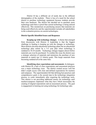 HOLT & BURKMAN43
District B has a different set of needs due to the different
demographics of the students. There is less of a need for the school
district to purchase technology equipment because students provide
their own hardware. The district has decided not to purchase more
technology until there is proof that current technology is being utilized
effectively. This moratorium on purchasing ensures that materials are
being used effectively and the superintendent includes all stakeholders
in the evaluation process on current technologies.
District Specific Identified Issues and Responses
Keeping up with technology changes. A theme that emerged
from discussions with District A leadership is that the biggest
challenge in funding is keeping up with the changes in technology.
Most districts develop educational technology plans but an educational
technology plan cannot be a 3-5 year plan when technology is
outdated in 18-24 months. Technology changes happen almost before
materials can even be purchased. To combat this issue the district uses
a strategic selection of materials and minimizes the purchase of new
materials to match top 3-5 district goals. This keeps materials from
becoming outdated all at the same time.
Identifying clear expectations and assessments. In dialogues
with District B, a lack of clear expectations and assessment practices
was a major technology issue. The district created access well but
didn’t couple access with clear and defined expectations for teachers
and campuses. The superintendent felt that defining best practices and
comprehensive goals is the second step in the technology integration
process, to come immediately after acquiring the technology tools.
This district is not providing additional money for technology until
teachers/campuses implement what they have which necessitates the
creating of aligned expectations and an assessment process. The goal
is engagement in learning not using technology for technology sake.
 