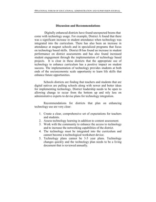 44NATIONAL FORUM OF EDUCATIONAL ADMINISTRATION AND SUPERVISION JOURNAL
Discussion and Recommendations
Digitally enhanced districts have found unexpected boons that
come with technology usage. For example, District A found that there
was a significant increase in student attendance when technology was
integrated into the curriculum. There has also been an increase in
attendance at magnet schools and in specialized programs that focus
on technology based skills. District B has found an increase in student
performance on district assessments and has also found increased
student engagement through the implementation of technology based
projects. It is clear in these districts that the appropriate use of
technology to enhance curriculum has a positive impact on student
success. The implementation of technology provides students at both
ends of the socioeconomic scale opportunity to learn life skills that
enhance future opportunities.
Schools districts are finding that teachers and students that are
digital natives are pulling schools along with newer and better ideas
for implementing technology. District leadership needs to be open to
allowing change to occur from the bottom up and rely less on
administrative experts to devise plans for technology integration.
Recommendations for districts that plan on enhancing
technology use are very clear:
1. Create a clear, comprehensive set of expectations for teachers
and students.
2. Assess technology learning in addition to content assessment.
3. Work with the community to enhance the access to technology
and to increase the networking capabilities of the district.
4. The technology must be integrated into the curriculum and
cannot become a technological worksheet device.
5. Technology plans cannot be 3-5 year plans. Technology
changes quickly and the technology plan needs to be a living
document that is reviewed annually.
 
